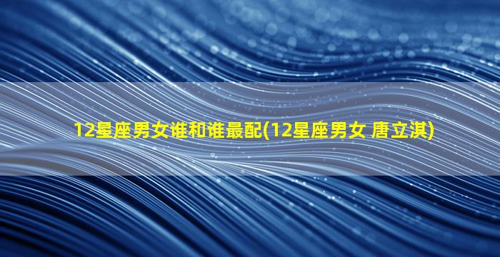 12星座男女谁和谁最配(12星座男女 唐立淇)